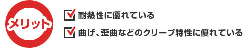 メリット　耐熱性に優れている。曲げ、歪曲などのクリープ特性に優れている。